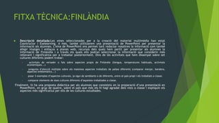 FITXA TÈCNICA:FINLÀNDIA

   Descripció detallada:Les eines seleccionades per a la creació del material multimèdia han estat
    Cosntructor i Exelearning. A més, també utilitzarem una presentació de PowerPoint per presentar la
    informació als alumnes. L’eina de PowerPoint ens permet tant redactar nosaltres la informació com també
    afegir imatges i enllaços a planes web, recursos dels quals hem partit per presentar als alumnes la
    informació de Finlàndia i a través els quals ells podran seleccionar la informació que considerin més
    rellevant i significativa per a treballar posteriorment. Dins de les activitats que hem dissenyat sobre set
    cultures diferents podem trobar:
     •    activitats de vertader o fals sobre aspectes propis de Finlàndia (llengua, temperatures habituals, activitats
         econòmiques...)
     •    pregunta d’elecció múltiple sobre els mateixos aspectes treballats de països diferents (comparar menjar, bandera,
         aspectes emblemàtics...)
     •   posar 3 exemples d’aspectes culturals, ja sigui de semblants o de diferents, entre el país propi i els treballats a classe.
     •   comparar elements de dues cultures diferents d’aquestes treballades a classe.
Finalment, hi ha una proposta didàctica per als alumnes que consisteix en la preparació d’una presentació en
    PowerPoint, en grup de quatre, sobre el país que més els hi hagi agradat dels vists a classe i expliquin els
    aspectes més significatius per ells de les cultures estudiades.
 