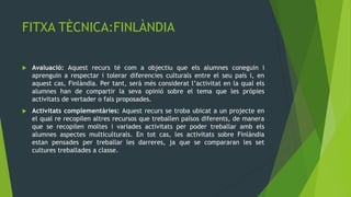 FITXA TÈCNICA:FINLÀNDIA

   Avaluació: Aquest recurs té com a objectiu que els alumnes coneguin i
    aprenguin a respectar i tolerar diferencies culturals entre el seu país i, en
    aquest cas, Finlàndia. Per tant, serà més considerat l’activitat en la qual els
    alumnes han de compartir la seva opinió sobre el tema que les pròpies
    activitats de vertader o fals proposades.
   Activitats complementàries: Aquest recurs se troba ubicat a un projecte en
    el qual re recopilen altres recursos que treballen països diferents, de manera
    que se recopilen moltes i variades activitats per poder treballar amb els
    alumnes aspectes multiculturals. En tot cas, les activitats sobre Finlàndia
    estan pensades per treballar les darreres, ja que se compararan les set
    cultures treballades a classe.
 