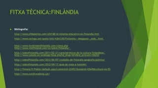 FITXA TÈCNICA:FINLÀNDIA

   Bibliografia:
    http://www.efdeportes.com/efd148/el-sistema-educativo-en-finlandia.htm
    http://www.taringa.net/posts/info/4361330/Finlandia---Megapost-_todo_.html

    http://www.inviernoenfinlandia.com/clima.php
    http://www.visitfinland.com/es/sobre-finlandia/
    http://sobrefinlandia.com/2011/02/21/caracteristicas-de-la-cultura-finlandesa/
    http://www.catedu.es/arablogs/blog.php?id_blog=1614&id_articulo=126222
    http://sobrefinlandia.com/2012/06/07/ciudades-de-finlandia-geografia-politica/
    http://sobrefinlandia.com/2012/09/17/guia-de-viaje-a-helsinki/
    http://finland.fi/Public/default.aspx?contentid=224921&nodeid=42645&culture=es-ES
    http://www.nordicwalking.cat/
 