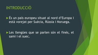 INTRODUCCIÓ

 Ésun país europeu situat al nord d’Europa i
 està vorejat per Suècia, Rússia i Noruega.


 Les
    llengües que se parlen són el finés, el
 sami i el suec.
 