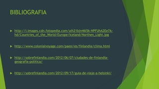 BIBLIOGRAFIA

   http://i.images.cdn.fotopedia.com/aih21bjn46l5k-NPFUhA2Ee7A-
    hd/Countries_of_the_World/Europe/Iceland/Northen_Light.jpg


   http://www.colonialvoyage.com/paesi/es/finlandia/clima.html


   http://sobrefinlandia.com/2012/06/07/ciudades-de-finlandia-
    geografia-politica/


   http://sobrefinlandia.com/2012/09/17/guia-de-viaje-a-helsinki/
 