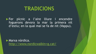 TRADICIONS
 Fer  pícnic a l’aire lliure i encendre
 foguerons devora la mar la primera nit
 d’estiu; en la qual mai se fa de nit (Vappu).



 Marxanòrdica.
 http://www.nordicwalkin+g.cat/
 