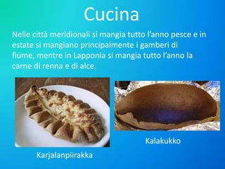 Cucina
Nelle città meridionali si mangia tutto l’anno pesce e in
estate si mangiano principalmente i gamberi di
fiume, mentre in Lapponia si mangia tutto l’anno la
carne di renna e di alce.

Kalakukko
Karjalanpiirakka

 