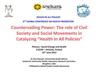 Dr. Ravi Narayan, Community Health Advisor
Society for Community Health, Awareness, Research and Action,
Bangalore, India
( Affiliated to Global People’s Health Movement)
Countervailing Power: The role of Civil
Society and Social Movements in
Catalyzing “Health in All Policies”
HEALTH IN ALL POLICIES
8TH GLOBAL CONFERENCE ON HEALTH PROMOTION
Plenary : Social Change and Health
8 GCHP – Helsinki, Finland
12th June 2013
 