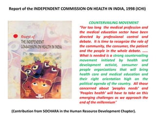 COUNTERVAILING MOVEMENT
“For too long the medical profession and
the medical education sector have been
directed by professional control and
debate. It is time to recognize the role of
the community, the consumer, the patient
and the people in the whole debate. ……
What is needed is a strong countervailing
movement initiated by health and
development activist, consumer and
people organizations that will bring
health care and medical education and
their right orientation high on the
political agenda of the country. All those
concerned about ‘peoples needs’ and
‘Peoples health’ will have to take on this
emerging challenges as we approach the
end of the millennium”
Report of the INDEPENDENT COMMISSION ON HEALTH IN INDIA, 1998 (ICHI)
(Contribution from SOCHARA in the Human Resource Development Chapter).
 