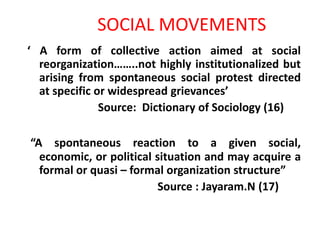 ‘ A form of collective action aimed at social
reorganization……..not highly institutionalized but
arising from spontaneous social protest directed
at specific or widespread grievances’
Source: Dictionary of Sociology (16)
“A spontaneous reaction to a given social,
economic, or political situation and may acquire a
formal or quasi – formal organization structure”
Source : Jayaram.N (17)
SOCIAL MOVEMENTS
 