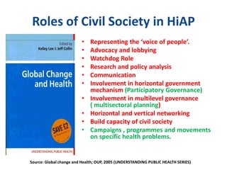 Roles of Civil Society in HiAP
• Representing the ‘voice of people’.
• Advocacy and lobbying
• Watchdog Role
• Research and policy analysis
• Communication
• Involvement in horizontal government
mechanism (Participatory Governance)
• Involvement in multilevel governance
( multisectoral planning)
• Horizontal and vertical networking
• Build capacity of civil society
• Campaigns , programmes and movements
on specific health problems.
Source: Global change and Health; OUP, 2005 (UNDERSTANDING PUBLIC HEALTH SERIES)
 