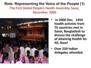 Role: Representing the Voice of the People (1)
The First Global People’s Health Assembly, Savar,
December, 2000
• In 2000 Dec, 1454
health activists from
75 countries met in
Savar, Bangladesh to
discuss the challenge
of attaining Health for
All, Now!
• Over 250 Indian
delegates attended.
 