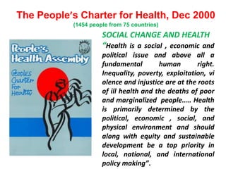 The People’s Charter for Health, Dec 2000
(1454 people from 75 countries)
SOCIAL CHANGE AND HEALTH
“Health is a social , economic and
political issue and above all a
fundamental human right.
Inequality, poverty, exploitation, vi
olence and injustice are at the roots
of ill health and the deaths of poor
and marginalized people….. Health
is primarily determined by the
political, economic , social, and
physical environment and should
along with equity and sustainable
development be a top priority in
local, national, and international
policy making”.
 