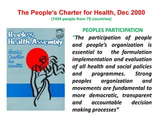 The People’s Charter for Health, Dec 2000
(1454 people from 75 countries)
PEOPLES PARTICIPATION
“The participation of people
and people’s organization is
essential to the formulation
implementation and evaluation
of all health and social policies
and programmes. Strong
peoples organization and
movements are fundamental to
more democratic, transparent
and accountable decision
making processes”
 