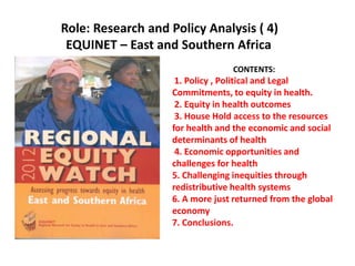 Role: Research and Policy Analysis ( 4)
EQUINET – East and Southern Africa
CONTENTS:
1. Policy , Political and Legal
Commitments, to equity in health.
2. Equity in health outcomes
3. House Hold access to the resources
for health and the economic and social
determinants of health
4. Economic opportunities and
challenges for health
5. Challenging inequities through
redistributive health systems
6. A more just returned from the global
economy
7. Conclusions.
 