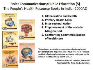 Role: Communications/Public Education (5)
The People’s Health Resource Books in India -2000AD
“These books are the best expressions of primary health
care concepts and its politics that I have ever read. They are
the bible of primary health care, a glorious milestone on the
tortuous road to primary health care….”
Halfdan Mahler, DG Emeritus, WHO and
Architect of the Alma Ata Declaration.
1. Globalization and Health
2. Primary Health Care?
3. Inter-sectoral Action
4. Empowerment of the socially
Marginalised
5. Confronting Commercialization
of health care
1
2
5
3
4
 