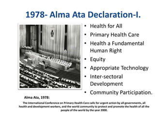 1978- Alma Ata Declaration-I.
• Health for All
• Primary Health Care
• Health a Fundamental
Human Right
• Equity
• Appropriate Technology
• Inter-sectoral
Development
• Community Participation.
The International Conference on Primary Health Care calls for urgent action by all governments, all
health and development workers, and the world community to protect and promote the health of all the
people of the world by the year 2000.
Alma Ata, 1978:
 