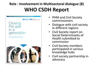 Role : Involvement in Multisectoral dialogue (8)
WHO CSDH Report
• PHM and Civil Society
commissioners
• Dialogue with civil society
in different regions
• Civil Society report on
Social Determinants of
Health submitted to
commission
• Civil Society members
participated in various
knowledge hubs
• Civil society partnership in
advocacy
 