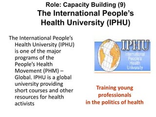 Role: Capacity Building (9)
The International People’s
Health University (IPHU)
The International People’s
Health University (IPHU)
is one of the major
programs of the
People’s Health
Movement (PHM) –
Global. IPHU is a global
university providing
short courses and other
resources for health
activists
Training young
professionals
in the politics of health
 