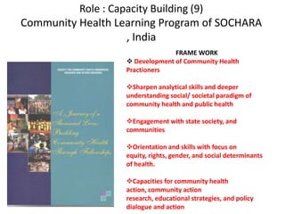 Role : Capacity Building (9)
Community Health Learning Program of SOCHARA
, India
FRAME WORK
 Development of Community Health
Practioners
Sharpen analytical skills and deeper
understanding social/ societal paradigm of
community health and public health
Engagement with state society, and
communities
Orientation and skills with focus on
equity, rights, gender, and social determinants
of health.
Capacities for community health
action, community action
research, educational strategies, and policy
dialogue and action
 