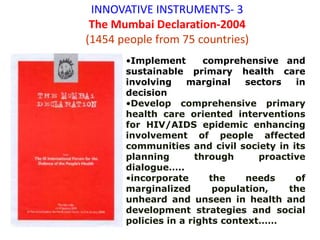 INNOVATIVE INSTRUMENTS- 3
The Mumbai Declaration-2004
(1454 people from 75 countries)
•Implement comprehensive and
sustainable primary health care
involving marginal sectors in
decision
•Develop comprehensive primary
health care oriented interventions
for HIV/AIDS epidemic enhancing
involvement of people affected
communities and civil society in its
planning through proactive
dialogue…..
•incorporate the needs of
marginalized population, the
unheard and unseen in health and
development strategies and social
policies in a rights context……
 