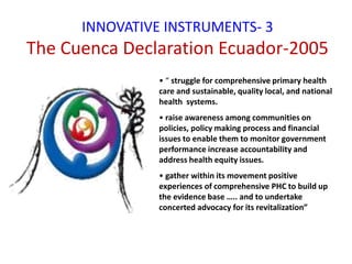 INNOVATIVE INSTRUMENTS- 3
The Cuenca Declaration Ecuador-2005
• “ struggle for comprehensive primary health
care and sustainable, quality local, and national
health systems.
• raise awareness among communities on
policies, policy making process and financial
issues to enable them to monitor government
performance increase accountability and
address health equity issues.
• gather within its movement positive
experiences of comprehensive PHC to build up
the evidence base ….. and to undertake
concerted advocacy for its revitalization”
 