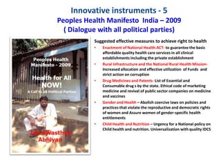 Innovative instruments - 5
Peoples Health Manifesto India – 2009
( Dialogue with all political parties)
Suggested effective measures to achieve right to health
• Enactment of National Health ACT- to guarantee the basic
affordable quality health care services in all clinical
establishments including the private establishment
• Rural Infrastructure and the National Rural Health Mission-
Increased allocation and effective utilization of Funds and
strict action on corruption
• Drug Medicines and Patents- List of Essential and
Consumable drug s by the state. Ethical code of marketing
medicine and revival of public sector companies on medicine
and vaccines
• Gender and Health – Abolish coercive laws on policies and
practices that violate the reproductive and democratic rights
of women and Assure women of gender-specific health
entitlements
• Child Health and Nutrition – Urgency for a National policy on
Child health and nutrition. Universalization with quality IDCS
 