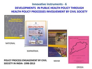 Innovative instruments - 6
DEVELOPMENTS IN PUBLIC HEALTH POLICY THROUGH
HEALTH POLICY PROCESSES INVOLVEMENT BY CIVIL SOCIETY
POLICY PROCESS ENGAGEMENT BY CIVIL
SOCIETY IN INDIA- 1998-2013
NATIONAL
KARNATAKA
NRHM
ORISSA
 