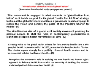 CONCEPT / PARADIGM - 3
“Globalization of Health Solidarity from below”
(Academics describe civil society engagement process)
This movement is engaged in what amounts to ‘globalization from
below’ as it builds support for its global ‘Health For All Now’ strategy,
lobbies at the global level and mobilizes a grassroots based campaign to
realize the vision and achieve the goals of the People’s Charter for
Health.” (1)
The simultaneous rise of a global civil society movement pressing for
political actions to shift the rules of contemporary globalization is
significant (People’s health movement et al 2005 ) (2)
A strong voice in the global health debate for free primary health care is the
people’s health movement which in 2000, presented the Peoples Health Charter.
The charter argues strongly for a publicly financed health services and for
development policies that favours health…. (3)
Recognizes the movements role in evolving the new health and human rights
approach to Primary Health Care – with the necessity of tackling the broader
social and political determinants of health (4)
 