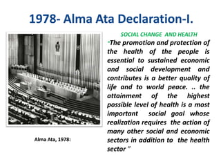 1978- Alma Ata Declaration-I.
Alma Ata, 1978:
SOCIAL CHANGE AND HEALTH
“The promotion and protection of
the health of the people is
essential to sustained economic
and social development and
contributes is a better quality of
life and to world peace. .. the
attainment of the highest
possible level of health is a most
important social goal whose
realization requires the action of
many other social and economic
sectors in addition to the health
sector ”
 