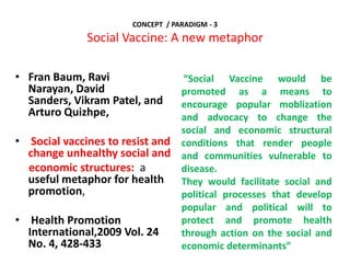 CONCEPT / PARADIGM - 3
Social Vaccine: A new metaphor
• Fran Baum, Ravi
Narayan, David
Sanders, Vikram Patel, and
Arturo Quizhpe,
• Social vaccines to resist and
change unhealthy social and
economic structures: a
useful metaphor for health
promotion,
• Health Promotion
International,2009 Vol. 24
No. 4, 428-433
“Social Vaccine would be
promoted as a means to
encourage popular moblization
and advocacy to change the
social and economic structural
conditions that render people
and communities vulnerable to
disease.
They would facilitate social and
political processes that develop
popular and political will to
protect and promote health
through action on the social and
economic determinants”
 