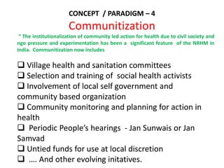 CONCEPT / PARADIGM – 4
Communitization
“ The institutionalization of community led action for health due to civil society and
ngo pressure and experimentation has been a significant feature of the NRHM in
India. Communitization now includes
 Village health and sanitation committees
 Selection and training of social health activists
 Involvement of local self government and
community based organization
 Community monitoring and planning for action in
health
 Periodic People’s hearings - Jan Sunwais or Jan
Samvad
 Untied funds for use at local discretion
 …. And other evolving initatives.
 