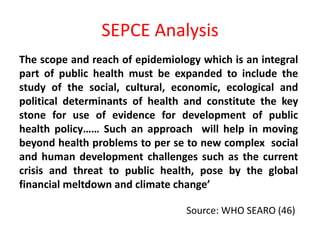 SEPCE Analysis
The scope and reach of epidemiology which is an integral
part of public health must be expanded to include the
study of the social, cultural, economic, ecological and
political determinants of health and constitute the key
stone for use of evidence for development of public
health policy…… Such an approach will help in moving
beyond health problems to per se to new complex social
and human development challenges such as the current
crisis and threat to public health, pose by the global
financial meltdown and climate change’
Source: WHO SEARO (46)
 