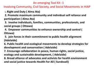 An emerging Tool Kit -1
Involving Community, Civil Society, and Social Movements in HiAP
1. Right and Duty ( Alma Ata)
2. Promote maximum community and individual self reliance and
participation ( Alma Ata)
3. Involve individuals, families, communities, professionals, and
social groups ( Ottawa)
4. Empower communities to enhance ownership and control (
Ottawa)
5. join forces in their commitment to public health alignment
(Adelaide)
6. Public health and ecological movements to develop strategies for
development and conservation ( Adelaide)
7. Encourage collaboration in peace, human rights, social justice,
ecology and sustainable development, ( Adelaide)
8. Broad alliance of advocates and activists for health environment
and social justice towards Health For All ( Sundsvall)
 