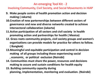 An emerging Tool Kit - 2
Involving Community, Civil Society, and Social Movements in HiAP
9. Make people centre of health promotion action and decision
making ( Jakarta)
10.Creation of new parternerships between different sectors of
governance and new and diverse networks created to achieve
intersectoral collaboration (Jakarta)
11.Active participation of all sectors and civil society in health
promoting action and partnerships for health ( Mexico)
12. Grass roots community projects, civil society groups and women’s
organizations can provide models for practice for others to follow.
( Bangkok)
13.Meaningful and equitable participation and control in decision
making of all groups including those experiencing social
, economic, or political exclusion (Nairobi)
14. Communities must share the power, resources and decisions
making to assure and sustain conditions for health equity
15. Building community capacity during
planning, implementation, monitoring and evaluation. (Nairobi)
 
