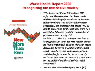 World Health Report 2008
Recognizing the role of civil society
• “The history of the politics of the PHC
reform in the countries that have made
major strides largely unwritten. It is clear
however where these reform have been
successful, the endorsement of the PHC by
health sector and by the political word has
invariably followed on rising demand and
pressure expressed by civil
society………..There is an important lesson
there; powerful allies for PHC reform are to
be found within civil society. They can make
difference between a well-intentioned but
short – lived attempt and successful and
sustained reform; and between a purely
technical initiative and one that is endorsed
by the political word and enjoys social
consensus.”
• Source: World Health Report, 2008 (45)
 