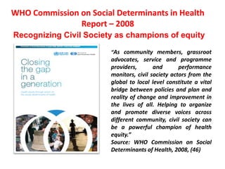 WHO Commission on Social Determinants in Health
Report – 2008
Recognizing Civil Society as champions of equity
“As community members, grassroot
advocates, service and programme
providers, and performance
monitors, civil society actors from the
global to local level constitute a vital
bridge between policies and plan and
reality of change and improvement in
the lives of all. Helping to organize
and promote diverse voices across
different community, civil society can
be a powerful champion of health
equity.”
Source: WHO Commission on Social
Determinants of Health, 2008, (46)
 