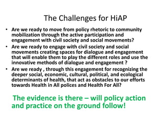 The Challenges for HiAP
• Are we ready to move from policy rhetoric to community
mobilization through the active participation and
engagement with civil society and social movements?
• Are we ready to engage with civil society and social
movements creating spaces for dialogue and engagement
that will enable them to play the different roles and use the
innovative methods of dialogue and engagement ?
• Are we ready , through this engagement for recognizing the
deeper social, economic, cultural, political, and ecological
determinants of health, that act as obstacles to our efforts
towards Health in All polices and Health For All?
The evidence is there – will policy action
and practice on the ground follow!
 