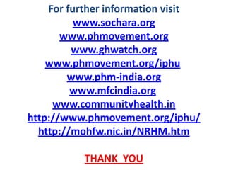 For further information visit
www.sochara.org
www.phmovement.org
www.ghwatch.org
www.phmovement.org/iphu
www.phm-india.org
www.mfcindia.org
www.communityhealth.in
http://www.phmovement.org/iphu/
http://mohfw.nic.in/NRHM.htm
THANK YOU
 