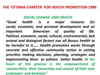 THE OTTAWA CHARTER FOR HEALTH PROMOTION-1986
SOCIAL CHANGE AND HEALTH
“Good health is a major resource for
social, economic, and personal development and an
important dimension of quality of life.
Political, economic, social, cultural, environmental, beh
avioral and biological factors can all favour health to
be harmful to it…… Health promotion works through
concrete and effective community action in setting
priorities making decisions, planning, strategies and
implementing them to achieve better health. At the
heart of this process is the empowerment of
communities- their ownership and control of their own
endeavors and destinies”
 