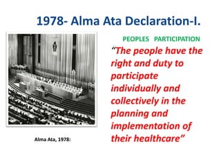 1978- Alma Ata Declaration-I.
Alma Ata, 1978:
PEOPLES PARTICIPATION
“The people have the
right and duty to
participate
individually and
collectively in the
planning and
implementation of
their healthcare”
 