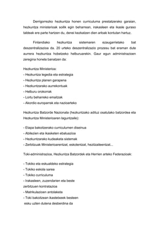 Derrigorrezko hezkuntza honen curriculuma prestatzerako garaian,
hezkuntza ministerioak soilik egin beharrean, irakasleen eta ikasle guraso
taldeak ere parte hartzen du, denei kezkatzen dien arloak kontutan hartuz.

       Finlandiako       hezkuntza       sistemaren      ezaugarrietako   bat
deszentralizazioa da. 20 urteko deszentralizazio prozesu bat eraman dute
aurrera hezkuntza hobetzeko helburuarekin. Gaur egun administrazioen
zeregina honela banatzen da:

Hezkuntza Ministerioa:
- Hezkuntza legedia eta estrategia
- Hezkuntza planen garapena
- Hezkuntzarako aurrekontuak
- Helburu orokorrak
- Lortu beharreko emaitzak
- Akordio europarrak eta nazioarteko

Hezkuntza Batzorde Nazionala (hezkuntzako adituz osatutako batzordea eta
Hezkuntza Ministerioaren laguntzaile):

- Etapa bakoitzerako curriculumen diseinua
- Abilezien eta ikasketen ebaluazioa
- Hezkuntzarako kudeaketa sistemak
- Zerbitzuak Ministerioarentzat, eskolentzat, hezitzaileentzat...

Toki-administrazioa, Hezkuntza Batzordek eta Herrien arteko Federazioak:

- Tokiko eta eskualdeko estrategia
- Tokiko eskola sarea
- Tokiko curriculuma
- Irakasleen, zuzendarien eta beste
zerbitzuen kontratazioa
- Matrikulazioen antolaketa
- Toki bakoitzean ikastetxeek besteen
esku uzten dutena desberdina da
 