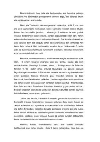 Deszentralizazio hau dela eta hezkuntzako atal bakoitza gehiago
zehazturik eta sakontasun gehiagorekin landurik dago, zati bakoitza ahalik
eta egokiena izan ahal izateko.

        Nahiz eta 7 urterekin ekin derrigorrezko hezkuntza, soilik 2 urte pasa
eta gero gainontzeko herrialdeak baino kalifikazio hobeak izaten dituzte.
Lehen hezkuntzarekin jarraituz,       lehenengo 6 urteetan ia arlo guztiak
irakasle berberarekin izaten dituzte, zenbait espezializazio izan ezik, honek
edonolako bazterketak zorrotz saihesten dituelarik. Era honetara ikasleek ez
dute irakasle berri bat ezagutu behar eta beharrezkoa den konfiantza hori
berriz lortu beharrik. Hari berdinarekin jarraituz, lehen hezkuntzako 5. Maila
arte, ez dute inolako kalifikazio numerikorik erabiltzen, ez baitute lehiaketarik
ezta konparaziorik bultzatu nahi.

        Bestalde, arrakasta hau lortu ahal izatearen eragile ez da eskola soilik
izan,    3 oinarri finkoren elkarlana izan da: familia, eskola eta iturri
soziokulturalak (liburutegi, ludoteka, zinea…). Esanguratsua da finlandiar
familien % 80      joaten direla ohituraz liburutegira eta gainera estatuak
laguntza ugari eskaintzen dizkie beraien lana eta haurrekin egotea orekatzen
duten gurasoei. Gainera bitxikeria gisa, finlandiar telebista ez dago
bikoizturik, hau da telesailak, pelikulak… bertsio originalean emititzen dituzte
eta bertan esaten dena zuzenean pantailan idatzirik agertuz ( finlandiarrez),
hau dela eta haur finlandiarrei irakurtzen ikasteko gogoa pizten zaizkie.,
beraiek telebistan esandakoa ulertu nahi baitute; hizkuntza berriak apur bat
baldin bada ere barneratzeaz gain noski.

        Jakina den bezala, irakasleak funtsezko garrantzia dute hezkuntzan,
horregatik irakasle finlandiarren inguruan jardungo dugu orain, hauek ea
zerbait ezberdina edo apartekoa burutzen duten ikusi ahal izateko. Lehenik
eta behin, Finlandian, irakasleei buruzko pentsaera orokorra edo eta irudia,
beste zenbait lekuetan ez bezala oso garrantzitsuek eta miretsiak direla esan
genezake. Bestalde, esan, irakasle hauek ez dutela europar batasuneko
beste herrialdeetan bezain besteko diru sarrera izaten.

        Gainera,   hauek,    unibertsitatera   sartu   ahal   izateko   sekulako
kalifikazioak izan behar dituzte, 10etik 9 baino gehiagokoa. Hau dela eta
 