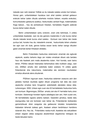 irakasle izan nahi dutenen %90ak ez du irakasle izateko amets hori lortzen.
Honez gain, unibertsitatean hautatua izan ahal izateko zenbait gaitasun
erakutsi behar izaten dituzte azterketa moduko batean, enpatia erakutsiz,
komunikatzeko gaitasuna azalduz, hezkuntzako zenbait froga, matematikako
froga batzuk… hau da zenbaitzuen hitzetan, herrialdeko frogarik zailenak
burutu behar izaten dituzte.

      Behin unibertsitatean sartu ondoren, orain arte behintzat, 3 urteko
unibertsitate ikasketak. izan da eta gainera masterreko 2 urte burutu behar
dituzte irakasle lanak burutu ahal izateko. Kontuan izan behar den beste
puntua bat, honako hau da, irakaslerik onenak, hezkuntzako lehen urteetan
lan egin izan ohi dute, gerora bizitza osoan landu behar izango dituzten
gaien oinarriak bertan finkatzen direlako.

            Behin Finlandiako hezkuntza sistemaren oinarriak eta egiturak
  aipaturik, azaldu beharra dago zer nolako emaitzak dituen edo bertako
  haur eta ikasleek zein maila akademiko duten. Hori horrela, ezer baino
  lehen, PISAko datuak helaraztea beharrezkoa dela iruditzen zaigu, izan
  ere, 2006an amaitu den azterketa baten arabera 15 urteko gazte
  finlandiarrak dira irakurmena, matematika eta zientzien neurketetan
  emaitza altuenak atera zituztenak.

            PISAren inguruan esan, hezkuntza sistemen osasuna zein den
  jakiteko hainbat neurketa egiten dituen programa bat dela eta orain
  aipaturiko emaitza bere hirugarren azterketatik ateratako datua dela.
  Lehenengoa 2000. Urtean egin zuen eta 43 herrialdetako hezkuntza hartu
  zen kontuan. Bigarrengoa, 2003an amaitu zen eta 41 herrialde hartu ziren
  kontutan. Azkenengo honetan lagina zabalagoa izan zen, Hain zuzen ere,
  58 herrialdetako egoera aztertu baitzen. Gaiarekin jarraituz, beste datu
  esanguratsu bat ere kontutan izan behar da, Finlandiarrak bizitzarako
  garrantzitsuak diren ezagutza eta gaitasunei lotutako konpetentzia
  klabeetan lehenak izateaz gain, ikasleen artean berdintasun handiena
  dutenak dira. Hau da, Finlandiako neska-mutil, ikastetxe eta eskualdeen
  artean dagoen aldea ezagutza akademikoei dagokionez txikiagoa da
  beste lekuetan baino.
 