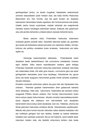 gainbegiratzen jardun, ez daude mugatuta. Ikastetxeko estamentuek
zentroko batzordeetan parte hartzen dute, eta baita herriko Hezkuntza
Batzordean ere. Hori horrela, argi eta garbi ikusten da, ikastetxe
bakoitzaren beharretara hobeto egokitzen den funtzionamendu bat dutela.
Udalek zentro hauek zuzentzeak, erabaki zehatzak eta eraginkorrak
hartzeko aukera handiagoa eskaintzen baitute. Estatuak edo gobernuan
arau edo jarraitu beharreko urratsak batzuk inposatu beharrak baino.


           Beste   askoren     iritziz,   Finlandiako      hezkuntza       sistemaren
arrakasta gizarte eredutik dator. Gizartetik datorrela esaten da, gizarteko
giro lasaia eta bizikidetza eskola barruetan ere nabaritzen delako. Horrela,
kulturan eta zerbitzu sozialetan duten arrakasta             hezkuntzan ere islatu
egiten da.


           Hemengo hezkuntzarekin alderatuta,                 Finlandiakoak eduki
dezakeen beste desberdintasun bat curriculuma antolatzeko moduan
egon daiteke. Aditu batzuk esandakoaren arabera, garbi baitago
Finlandian hasieratik oinarrizko hezkuntza sistemaren ardatzak irakurketa
eta matematika direla. Eta aldiz gure kasuan, curriculuma gero eta eduki
gehiagorekin aberasteko joera ikusi dezakegu, finlandiarrek lau gauza
landu eta beste ezaguera instrumental guztiak horiek lantzeko erabiltzen
dituzten bitartean.
Emaitzen arrazoiak orokorrean aztertu eta gure iritzi edo hipotesiekin lotu
ondoren,     finlandiar gazteak nabarmentzen diren gaitasunak bakarka
ikertu ditzakegu. Hala nola, irakurmena, matematika eta zientzien arloko
ezagutzak PISAko datuen arabera. Hori horrela irakurmenarekin duten
lotura estuaz aipatu Irakurmenean dituzten emaitza irakurzaletasunarekin
lotuta   dagoela      eta   zaletasun     hori   txiki-txikitatik   izan   dezaketen
beharrarekin lotura estua eduki dezakeela. Izan ere, Telebista, zinema eta
filmak jatorrizko hizkuntzan emititzen dituzte finlandierazko azpitituluekin.
Metodo edo joera horrek haurrak irakurtzen azkar ikastera bultzatzen ditu
eta motibazio gehigarri bat izan daiteke, bestela ez baitute telebistan
botatako ezer ulertzeko aukerarik. Eta ez hori bakarrik, zeren batetik azkar
irakurtzen ikasten dute, eta bestetik entzumena lantzen dute beste
 