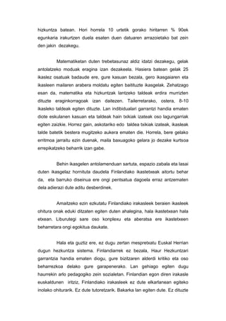 hizkuntza batean. Hori horrela 10 urtetik gorako hiritarren % 90ek
egunkaria irakurtzen duela esaten duen datuaren arrazoietako bat zein
den jakin dezakegu.


         Matematiketan duten trebetasunaz aldiz idatzi dezakegu, gelak
antolatzeko moduak eragina izan dezakeela. Hasiera batean gelak 25
ikaslez osatuak badaude ere, gure kasuan bezala, gero ikasgaiaren eta
ikasleen mailaren arabera moldatu egiten baitituzte ikasgelak. Zehatzago
esan da, matematika eta hizkuntzak lantzeko taldeak erdira murrizten
dituzte eraginkorragoak izan daitezen. Tailerretarako, ostera, 8-10
ikasleko taldeak egiten dituzte. Lan indibidualari garrantzi handia ematen
diote eskulanen kasuan eta taldeak hain txikiak izateak oso lagungarriak
egiten zaizkie. Horrez gain, askotariko edo taldea txikiak izateak, ikasleak
talde batetik bestera mugitzeko aukera ematen die. Horrela, bere gelako
erritmoa jarraitu ezin duenak, maila baxuagoko gelara jo dezake kurtsoa
errepikatzeko beharrik izan gabe.


         Behin ikasgelen antolamenduan sartuta, espazio zabala eta lasai
duten ikasgelaz hornituta daudela Finlandiako ikastetxeak aitortu behar
da, eta barruko diseinua ere ongi pentsatua dagoela erraz antzematen
dela adierazi dute aditu desberdinek.


         Amaitzeko ezin ezkutatu Finlandiako irakasleek beraien ikasleek
ohitura onak eduki ditzaten egiten duten ahalegina, hala ikastetxean hala
etxean. Liburutegi sare oso konplexu eta aberatsa ere ikastetxeen
beharretara ongi egokitua daukate.


         Hala eta guztiz ere, ez dugu zertan mespretxatu Euskal Herrian
dugun hezkuntza sistema. Finlandiarrek ez bezala, Haur Hezkuntzari
garrantzia handia ematen diogu, gure bizitzaren alderdi kritiko eta oso
beharrezkoa delako gure garapenerako. Lan gehiago egiten dugu
haurrekin arlo pedagogiko zein sozialetan. Finlandian egon diren irakasle
euskaldunen iritziz, Finlandiako irakasleek ez dute elkarlanean egiteko
inolako ohiturarik. Ez dute tutoretzarik. Bakarka lan egiten dute. Ez dituzte
 