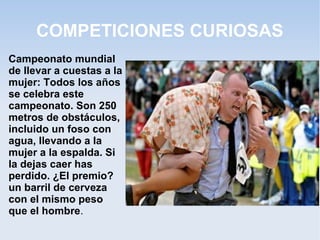 COMPETICIONES CURIOSAS
Campeonato mundial
de llevar a cuestas a la
mujer: Todos los años
se celebra este
campeonato. Son 250
metros de obstáculos,
incluido un foso con
agua, llevando a la
mujer a la espalda. Si
la dejas caer has
perdido. ¿El premio?
un barril de cerveza
con el mismo peso
que el hombre.
 
