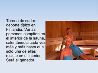 Torneo de sudor:
deporte típico en
Finlandia. Varias
personas compiten en
el interior de la sauna,
calentándola cada vez
más y más hasta que
sólo una de ellas
resiste en el interior.
Será el ganador.
 