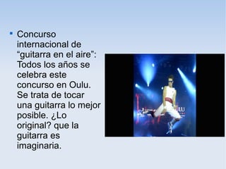 
Concurso
internacional de
“guitarra en el aire”:
Todos los años se
celebra este
concurso en Oulu.
Se trata de tocar
una guitarra lo mejor
posible. ¿Lo
original? que la
guitarra es
imaginaria.
 