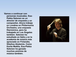 Vamos a continuar con
personas musicales. Esa-
Pekka Salonen es un
director de orquesta y un
compositor. Ahora trabaja
en Londres en Philarmonia
Orchestra, una orquesta
filarmónica, pero ha
trabajado en Los Ángeles
tambien. Salonen ha
estudiado en Italia y en la
academia de música más
apreciado en Finlandia,
Sibelius Akatemia. Como
Karita Mattila, Esa-Pekka
Salonen ha ganado
muchos premios de
música tambien.
 