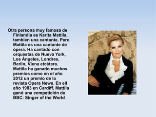 Otra persona muy famosa de
Finlandia es Karita Mattila,
tambien una cantante. Pero
Mattila es una cantante de
ópera. Ha cantado con
orquestas de Nueva York,
Los Ángeles, Londres,
Berlín, Viena etcétera.
Mattila ha ganado muchos
premios como en el año
2012 un premio de la
revista Opera News. En ell
año 1983 en Cardiff, Mattila
ganó una competición de
BBC: Singer of the World.
 