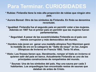 Para Terminar. CURIOSIDADES
* Rubias: Finlandia tiene la más alta proporción de rubias que ningún otro
país.
* Aurora Boreal: Otro de los símbolos de Finlandia. En finés se denomina
revontulet.
* Igualdad: Finlandia fue el segundo país en permitir votar a las mujeres.
Además en 1907 fue el primer país en permitir que las mujeres fueran
parlamentarias.
* Seguridad: A pesar de las excentricidades Finlandia es el país con
menos corrupcion y más democrático del mundo.
* Hombre más joven en ganar una medalla olímpica:Toni Nieminen ganó
la medalla de oro en la categoría de “Salto de esquí” en los Juegos
Olímpicos de Invierno en Francia 1992. Tenía 16 años.
* Hielo: Los fineses tienen que, literalmente, romper el hielo en invierno si
quieren salir del país en barco. Actualmente Finlandia es uno de los
principales constructores de rompehielos del mundo.
* Saunas: Una de los símbolos del país. Hay una sauna por cada 3
habitantes. Los arqueólogos han encontrado restos de saunas que
databan de antes de Cristo.
 