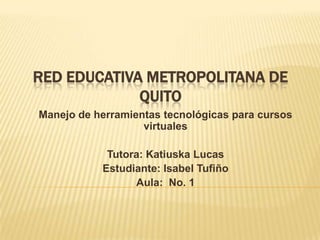 RED EDUCATIVA METROPOLITANA DE
             QUITO
Manejo de herramientas tecnológicas para cursos
                   virtuales

            Tutora: Katiuska Lucas
           Estudiante: Isabel Tufiño
                 Aula: No. 1
 