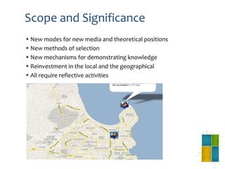 Scope and Significance
 New modes for new media and theoretical positions
 New methods of selection
 New mechanisms for demonstrating knowledge
 Reinvestment in the local and the geographical
 All require reflective activities
 